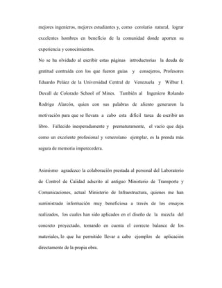 mejores ingenieros, mejores estudiantes y, como corolario natural, lograr 
excelentes hombres en beneficio de la comunidad donde aporten su 
experiencia y conocimientos. 
No se ha olvidado al escribir estas páginas introductorias la deuda de 
gratitud contraída con los que fueron guías y consejeros, Profesores 
Eduardo Peláez de la Universidad Central de Venezuela y Wilbur I. 
Duvall de Colorado School of Mines. También al Ingeniero Rolando 
Rodrigo Alarcón, quien con sus palabras de aliento generaron la 
motivación para que se llevara a cabo esta difícil tarea de escribir un 
libro. Fallecido inesperadamente y prematuramente, el vacío que deja 
como un excelente profesional y venezolano ejemplar, es la prenda más 
segura de memoria imperecedera. 
Asimismo agradezco la colaboración prestada al personal del Laboratorio 
de Control de Calidad adscrito al antiguo Ministerio de Transporte y 
Comunicaciones, actual Ministerio de Infraestructura, quienes me han 
suministrado información muy beneficiosa a través de los ensayos 
realizados, los cuales han sido aplicados en el diseño de la mezcla del 
concreto proyectado, tomando en cuenta el correcto balance de los 
materiales, lo que ha permitido llevar a cabo ejemplos de aplicación 
directamente de la propia obra. 
 