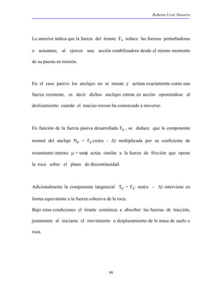 Roberto Ucar Navarro 
Lo anterior indica que la fuerza del tirante Fa reduce las fuerzas perturbadoras 
o actuantes, al ejercer una acción estabilizadora desde el mismo momento 
de su puesta en tensión. 
En el caso pasivo los anclajes no se tensan y actúan exactamente como una 
fuerza resistente, es decir dichos anclajes entran en acción oponiéndose al 
deslizamiento cuando el macizo rocoso ha comenzado a moverse. 
En función de la fuerza pasiva desarrollada Fp , se deduce que la componente 
normal del anclaje Np = Fp·cos(α - Δ) multiplicada por su coeficiente de 
rozamiento interno μ = tanφ actúa similar a la fuerza de fricción que opone 
la roca sobre el plano de discontinuidad. 
Adicionalmente la componente tangencial Tp = Fp· sen(α - Δ) interviene en 
forma equivalente a la fuerza cohesiva de la roca. 
Bajo estas condiciones el tirante comienza a absorber las fuerzas de tracción, 
justamente al iniciarse el movimiento o desplazamiento de la masa de suelo o 
roca. 
98 
 