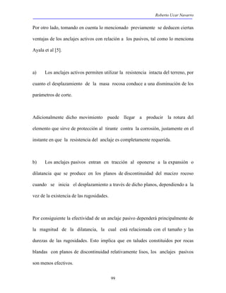 Roberto Ucar Navarro 
Por otro lado, tomando en cuenta lo mencionado previamente se deducen ciertas 
ventajas de los anclajes activos con relación a los pasivos, tal como lo menciona 
Ayala et al [5]. 
a) Los anclajes activos permiten utilizar la resistencia intacta del terreno, por 
cuanto el desplazamiento de la masa rocosa conduce a una disminución de los 
parámetros de corte. 
Adicionalmente dicho movimiento puede llegar a producir la rotura del 
elemento que sirve de protección al tirante contra la corrosión, justamente en el 
instante en que la resistencia del anclaje es completamente requerida. 
b) Los anclajes pasivos entran en tracción al oponerse a la expansión o 
dilatancia que se produce en los planos de discontinuidad del macizo rocoso 
cuando se inicia el desplazamiento a través de dicho planos, dependiendo a la 
vez de la existencia de las rugosidades. 
Por consiguiente la efectividad de un anclaje pasivo dependerá principalmente de 
la magnitud de la dilatancia, la cual está relacionada con el tamaño y las 
durezas de las rugosidades. Esto implica que en taludes constituidos por rocas 
blandas con planos de discontinuidad relativamente lisos, los anclajes pasivos 
son menos efectivos. 
99 
 