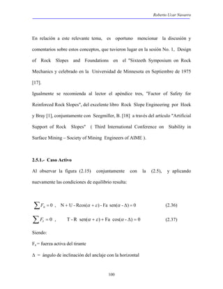 Roberto Ucar Navarro 
En relación a este relevante tema, es oportuno mencionar la discusión y 
comentarios sobre estos conceptos, que tuvieron lugar en la sesión No. 1, Design 
of Rock Slopes and Foundations en el "Sixteeth Symposium on Rock 
Mechanics y celebrado en la Universidad de Minnesota en Septiembre de 1975 
[17]. 
Igualmente se recomienda al lector el apéndice tres, "Factor of Safety for 
Reinforced Rock Slopes", del excelente libro Rock Slope Engineering por Hoek 
y Bray [1], conjuntamente con Seegmiller, B. [18] a través del artículo "Artificial 
Support of Rock Slopes" ( Third International Conference on Stability in 
Surface Mining – Society of Mining Engineers of AIME ). 
2.5.1.- Caso Activo 
Al observar la figura (2.15) conjuntamente con la (2.5), y aplicando 
nuevamente las condiciones de equilibrio resulta: 
ΣFn = 0 , N + U - Rcos(α +ε ) - Fa sen(α - Δ) = 0 (2.36) 
ΣFt = 0 , T - R sen(α +ε ) + Fa cos(α - Δ) = 0 (2.37) 
Siendo: 
Fa = fuerza activa del tirante 
Δ = ángulo de inclinación del anclaje con la horizontal 
100 
 
