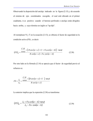Roberto Ucar Navarro 
Observando la disposición del anclaje indicado en la figura (2.15), y de acuerdo 
al sistema de ejes coordenados escogido, el cual está ubicado en el primer 
cuadrante, Δ es positivo cuando el barreno perforado o anclaje están dirigidos 
hacia arriba, y cuyo término en inglés es "up dip". 
Al reemplazar N y T en la ecuación (2.13), se obtiene el factor de seguridad en la 
condición activa (FS) , es decir: 
C H 
. + R cos + − U + Fa . sen 
− Δ ⋅ 
tan 
α ε α φ 
R U 
+ + − ⋅ 
α ε φ 
FS Fa sen a (2.39) 
102 
( ) 
[ ( ) ( ) ] 
( + )− ( − Δ) 
= 
α ε α 
α 
cos 
R sen Fa 
sen 
FS a (2.38) 
Por otro lado en la fórmula (2.14) se aprecia que el factor de seguridad previo al 
refuerzo es: 
[ ( ) ] 
(α ε ) 
C H 
α 
λ 
1 
λ 
+ 
= = 
R sen 
sen 
FS 
. cos tan 
3 
Lo anterior implica que la expresión (2.38) se transforma: 
( ) ( ) 
. tan 
λ + α − Δ ⋅ 
φ 
− ⋅ ( − Δ) 
= 
cos 
λ α 
3 
1 
Fa 
 