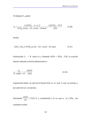 Roberto Ucar Navarro 
/ λ 
λ λ λ 
F a 
df , y considerando a la vez que α, φ y (FS)a son 
103 
Al despejar Fa, queda: 
[ ( ) − 
] 
FS 
( ) ( ) ( ) 
[ ( ) ] 
FS − 
FS 
(Δ) 
= 
− Δ + − Δ 
= 
f 
FS sen 
a 
a 
3 a 1 3 3 
cos α α tan 
φ 
(2.40) 
Siendo: 
f (Δ)= f (Δa )= (FS )a cos (α − Δ)+ sen (α − Δ)⋅ tanφ (2.41) 
Sustituyendo λ3 = R· sen(α+ε) y llamando δ(FS) = [FS)a - FS], la ecuación 
anterior indicada en forma adimensional es: 
Fa δ 
α ε 
( ) 
( ) 
(Δ) 
= 
⋅ + f 
FS 
R sen 
(2.42) 
Lógicamente habrá un valor de la función f(Δ), en la cual Fa será un mínimo, y 
por ende f(Δ) ser un máximo. 
Efectuando ( ) = '(Δ)= 0 
Δ f 
d 
Δ 
constantes resulta: 
 