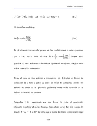 Roberto Ucar Navarro 
f '(Δ) = (FS)a sen (α − Δ)− cos (α − Δ) ⋅ tanφ = 0 (2.43) 
tan α − Δ = tan (2.44) 
104 
Al simplificar se obtiene: 
φ 
( ) ( )a FS 
De párrafos anteriores se sabe que una de las condiciones de la rotura planar es 
que α > φ, por lo tanto el valor de ( )    
 
  
 
α siempre será 
 
 
arctan tan 
 
Δ = − 
φ 
a FS 
positivo, lo que indica que la inclinación óptima del anclaje está dirigida hacia 
arriba en (sentido ascendente). 
Desde el punto de vista práctico y constructivo se dificultan las labores de 
instalación de la barra o cables de acero al tratar de colocarlas dentro del 
barreno en contra de la gravedad, igualmente ocurre con la inyección de la 
lechada o mortero de cemento. 
Seegmiller [18], recomienda que una forma de evitar el mencionado 
obstáculo es colocar el anclaje buzando hacia abajo (down dip) con valores del 
ángulo Δ = Δa = - 5 a -10° de forma que la fuerza del tirante se incremente poco 
 