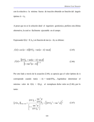 Roberto Ucar Navarro 
con la relación a la mínima fuerza de tracción obtenido en función del ángulo 
óptimo Δ = Δa. 
A pesar que no es la solución ideal el ingeniero geotécnico, prefiere esta última 
alternativa, la cual es fácilmente ejecutable en el campo. 
Expresando f(Δ) = f( Δa ) en función de tan (α - Δ), se obtiene: 
f (Δ)= cos (α − Δ)[(FS )a + tan(α − Δ)⋅ tanφ ] (2.45) 
f (2.46) 
105 
( ) [ ( FS ) a + tan ( α − Δ ) ⋅ 
tan 
φ 
] 
[1 + tan2 ( − Δ 
)] 1/ 2 
Δ = 
α 
Por otro lado a través de la ecuación (2.44), se aprecia que el valor óptimo de Δ 
corresponde cuando tan(α - Δ) = tanφ/(FS)a , lográndose determinar el 
máximo valor de f(Δ) = f(Δa), al reemplazar dicho valor en (2.46), por lo 
tanto: 
[ ( )] 
( ) ( ) 
( ) 
1 
[( ) 2 2 
] 2 
1 / 2 
2 
2 
2 
max tan 
 
+ 
1 tan 
tan 
φ 
φ 
φ 
= + 
 
  
  
+ 
Δ = a 
a 
a 
a 
a FS 
FS 
FS 
FS 
f imo (2.47) 
 