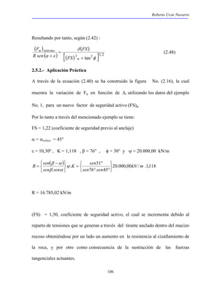 Roberto Ucar Navarro 
F ima (2.48) 
106 
Resultando por tanto, según (2.42) : 
( ) 
( ) 
( ) 
[( )2 2 ]1 2 
min 
tan φ 
δ 
= 
+ 
α ε + 
a 
a 
FS 
FS 
R sen 
2.5.2.- Aplicación Práctica 
A través de la ecuación (2.40) se ha construido la figura No. (2.16), la cual 
muestra la variación de Fa en función de Δ, utilizando los datos del ejemplo 
No. 1, para un nuevo factor de seguridad activo (FS)a. 
Por lo tanto a través del mencionado ejemplo se tiene: 
FS = 1,22 (coeficiente de seguridad previo al anclaje) 
α = αcritico = 45° 
ε = 10,30º , K = 1,118 , β = 76° , φ = 30° y ψ = 20.000,00 kN/m 
( ) . K sen 
31 
° 
20.000,00 / .1,118 
76 . 45 
β α 
. 
kN m 
sen sen 
R sen 
sen sen 
   
   
° ° 
= 
   
   
− 
= ψ 
β α 
R = 16.785,02 kN/m 
(FS) = 1,50, coeficiente de seguridad activo, el cual se incrementa debido al 
reparto de tensiones que se generan a través del tirante anclado dentro del macizo 
rocoso obteniéndose por un lado un aumento en la resistencia al cizallamiento de 
la roca, y por otro como consecuencia de la sustracción de las fuerzas 
tangenciales actuantes. 
 