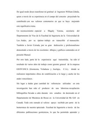 De igual modo deseo manifestar mi gratitud al Ingeniero William Zabala, 
quien a través de su experiencia en el campo del concreto proyectado ha 
contribuido con sus valiosos comentarios en que se haya mejorado 
este significativo tema. 
Un reconocimiento especial a Magaly Varona, secretaria del 
Departamento de Vías de la Facultad de Ingeniería de la Universidad de 
Los Andes, por su óptimo trabajo en transcribir el manuscrito. 
También a Javier Cerrada, por su gran dedicación y profesionalismo 
demostrado a través de los excelentes dibujos y gráficos contenidos en el 
presente Manual. 
Por otro lado, parte de la experiencia aquí transmitida, ha sido el 
resultado de varios años de trabajo como gerente general de la empresa 
GEOVANCA (Geotecnia, Voladuras y Anclajes, C.A.), donde se 
realizaron importantes obras de estabilización a lo largo y ancho de los 
andes venezolanos. 
Sin lugar a dudas gran cantidad de referencias utilizadas en esta 
investigación han sido el producto de una laboriosa recopilación 
bibliográfica llevada a cabo durante mis estudios de doctorado en el 
Departamento de Mecánica de Rocas en la Universidad de Mc Gill en 
Canadá. Todo esto sumado al valioso apoyo recibido por parte de la 
hemeroteca de nuestra apreciada Facultad de Ingeniería a través de las 
diferentes publicaciones geotécnicas, lo que ha permitido aprender y 
 