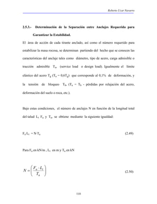 Roberto Ucar Navarro 
2.5.3.- Determinación de la Separación entre Anclajes Requerida para 
N F L (2.50) 
110 
Garantizar la Estabilidad. 
El área de acción de cada tirante anclado, así como el número requerido para 
estabilizar la masa rocosa, se determinan partiendo del hecho que se conocen las 
características del anclaje tales como diámetro, tipo de acero, carga admisible o 
tracción admisible Ta, (service load o design load). Igualmente el límite 
elástico del acero Tg (Ta = 0,6Tg) que corresponde al 0,1% de deformación, y 
la tensión de bloqueo Tb, (Ta = Tb - pérdidas por relajación del acero, 
deformación del suelo o roca, etc.). 
Bajo estas condiciones, el número de anclajes N en función de la longitud total 
del talud Lt Fa y Ta, se obtiene mediante la siguiente igualdad: 
Fa·Lt = N·Ta (2.49) 
Para Fa en kN/m , Lt en m y Ta en kN 
 
  
 ⋅ 
= 
  
a t 
T 
a 
 