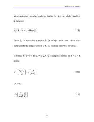 Roberto Ucar Navarro 
Al mismo tiempo, es posible escribir en función del área del talud a estabilizar, 
la expresión: 
(Sc · Sf ) · N = Lt · (H/senβ) (2.51) 
Siendo Sc la separación en metros de los anclajes entre una misma hilera 
(separación lateral entre columnas) y Sf la distancia en metros entre filas. 
Eliminado (N) a través de (2.50) y (2.51) y considerando además que S = Sc = Sf 
resulta: 
S 2 Fa Lt (2.52) 
111 
 
  
 
  
 
=   
 ⋅ 
⋅ 
  
H 
senβ 
Lt 
Ta 
Por tanto: 
 
  
 
= ⋅ 
S H 
  
Ta 
Fa 
sen 
β 
(2.53) 
 