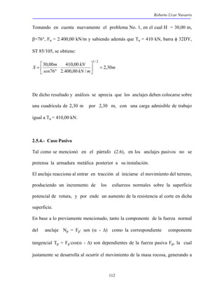 Roberto Ucar Navarro 
Tomando en cuenta nuevamente el problema No. 1, en el cual H = 30,00 m, 
β=76°, Fa = 2.400,00 kN/m y sabiendo además que Ta = 410 kN, barra φ 32DY, 
ST 85/105, se obtiene: 
m 
30,00  
1/ 2 
 
S m 2,30 
112 
kN 
410,00 
kN m 
sen 
2.400,00 / 
76 
=  
 
⋅ 
° 
= 
De dicho resultado y análisis se aprecia que los anclajes deben colocarse sobre 
una cuadrícula de 2,30 m por 2,30 m, con una carga admisible de trabajo 
igual a Ta = 410,00 kN. 
2.5.4.- Caso Pasivo 
Tal como se mencionó en el párrafo (2.6), en los anclajes pasivos no se 
pretensa la armadura metálica posterior a su instalación. 
El anclaje reacciona al entrar en tracción al iniciarse el movimiento del terreno, 
produciendo un incremento de los esfuerzos normales sobre la superficie 
potencial de rotura, y por ende un aumento de la resistencia al corte en dicha 
superficie. 
En base a lo previamente mencionado, tanto la componente de la fuerza normal 
del anclaje Np = Fp· sen (α - Δ) como la correspondiente componente 
tangencial Tp = Fp·cos(α - Δ) son dependientes de la fuerza pasiva Fp, la cual 
justamente se desarrolla al ocurrir el movimiento de la masa rocosa, generando a 
 