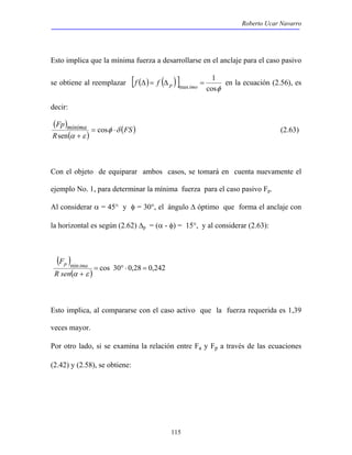 Roberto Ucar Navarro 
Esto implica que la mínima fuerza a desarrollarse en el anclaje para el caso pasivo 
se obtiene al reemplazar [ ( ) ( ) ] 
Δ = Δ = 
f f p imo en la ecuación (2.56), es 
115 
1 
cosφ 
max 
decir: 
( ) 
Fp minima δ φ 
( ) 
(FS) 
R 
α ε 
= ⋅ 
+ 
cos 
sen 
(2.63) 
Con el objeto de equiparar ambos casos, se tomará en cuenta nuevamente el 
ejemplo No. 1, para determinar la mínima fuerza para el caso pasivo Fp. 
Al considerar α = 45° y φ = 30°, el ángulo Δ óptimo que forma el anclaje con 
la horizontal es según (2.62) Δp = (α - φ) = 15°, y al considerar (2.63): 
( ) 
F p ima 
( ) cos 30 0,28 0,242 min = ° ⋅ = 
R senα +ε 
Esto implica, al compararse con el caso activo que la fuerza requerida es 1,39 
veces mayor. 
Por otro lado, si se examina la relación entre Fa y Fp a través de las ecuaciones 
(2.42) y (2.58), se obtiene: 
 
