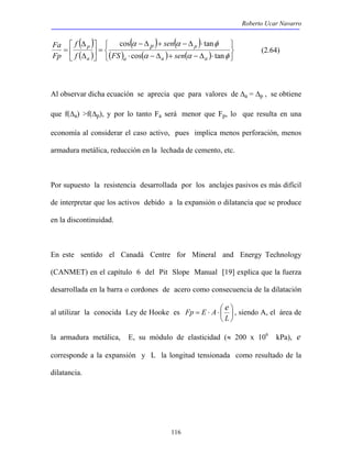 Roberto Ucar Navarro 
sen 
cos tan 
a a a 
α − Δ + α − Δ ⋅ 
φ 
cos tan 
Fa p (2.64) 
116 
( ) 
( ) 
( ) ( ) 
( ) ( ) ( )    
   
p 
⋅ − Δ + − Δ ⋅ 
 
=  
 
 
Δ 
Δ 
= 
α α φ 
p 
a 
FS sen 
f 
f 
Fp 
Al observar dicha ecuación se aprecia que para valores de Δa = Δp , se obtiene 
que f(Δa) >f(Δp), y por lo tanto Fa será menor que Fp, lo que resulta en una 
economía al considerar el caso activo, pues implica menos perforación, menos 
armadura metálica, reducción en la lechada de cemento, etc. 
Por supuesto la resistencia desarrollada por los anclajes pasivos es más difícil 
de interpretar que los activos debido a la expansión o dilatancia que se produce 
en la discontinuidad. 
En este sentido el Canadá Centre for Mineral and Energy Technology 
(CANMET) en el capítulo 6 del Pit Slope Manual [19] explica que la fuerza 
desarrollada en la barra o cordones de acero como consecuencia de la dilatación 
Fp = E ⋅ A ⋅  
e  
, siendo A, el área de 
al utilizar la conocida Ley de Hooke es  
 
L 
la armadura metálica, E, su módulo de elasticidad (≈ 200 x 106 kPa), e 
corresponde a la expansión y L la longitud tensionada como resultado de la 
dilatancia. 
 
