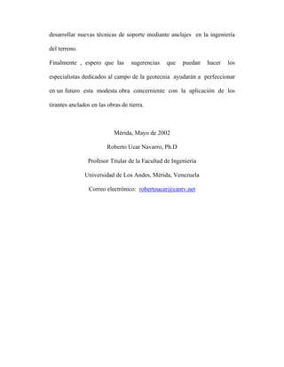 desarrollar nuevas técnicas de soporte mediante anclajes en la ingeniería 
del terreno. 
Finalmente , espero que las sugerencias que puedan hacer los 
especialistas dedicados al campo de la geotecnia ayudarán a perfeccionar 
en un futuro esta modesta obra concerniente con la aplicación de los 
tirantes anclados en las obras de tierra. 
Mérida, Mayo de 2002 
Roberto Ucar Navarro, Ph.D 
Profesor Titular de la Facultad de Ingeniería 
Universidad de Los Andes, Mérida, Venezuela 
Correo electrónico: robertoucar@cantv.net 
 