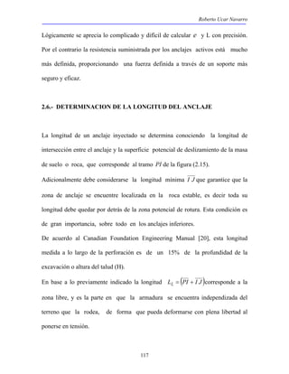 Roberto Ucar Navarro 
Lógicamente se aprecia lo complicado y difícil de calcular e y L con precisión. 
Por el contrario la resistencia suministrada por los anclajes activos está mucho 
más definida, proporcionando una fuerza definida a través de un soporte más 
seguro y eficaz. 
2.6.- DETERMINACION DE LA LONGITUD DEL ANCLAJE 
La longitud de un anclaje inyectado se determina conociendo la longitud de 
intersección entre el anclaje y la superficie potencial de deslizamiento de la masa 
de suelo o roca, que corresponde al tramo PI de la figura (2.15). 
Adicionalmente debe considerarse la longitud mínima I J que garantice que la 
zona de anclaje se encuentre localizada en la roca estable, es decir toda su 
longitud debe quedar por detrás de la zona potencial de rotura. Esta condición es 
de gran importancia, sobre todo en los anclajes inferiores. 
De acuerdo al Canadian Foundation Engineering Manual [20], esta longitud 
medida a lo largo de la perforación es de un 15% de la profundidad de la 
excavación o altura del talud (H). 
En base a lo previamente indicado la longitud LL = (PI + I J )corresponde a la 
zona libre, y es la parte en que la armadura se encuentra independizada del 
terreno que la rodea, de forma que pueda deformarse con plena libertad al 
ponerse en tensión. 
117 
 