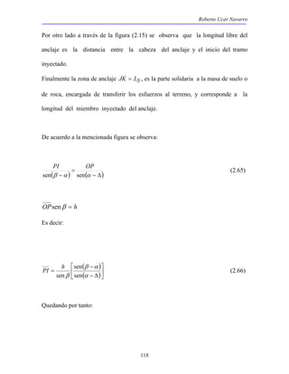 Roberto Ucar Navarro 
Por otro lado a través de la figura (2.15) se observa que la longitud libre del 
anclaje es la distancia entre la cabeza del anclaje y el inicio del tramo 
inyectado. 
Finalmente la zona de anclaje JK = LS , es la parte solidaria a la masa de suelo o 
de roca, encargada de transferir los esfuerzos al terreno, y corresponde a la 
longitud del miembro inyectado del anclaje. 
De acuerdo a la mencionada figura se observa: 
PI OP (2.65) 
PI h (2.66) 
118 
= 
( ) ( − Δ) 
sen β −α sen α 
OPsenβ = h 
Es decir: 
 
( ) 
 
( ) 
 
β α 
− 
− Δ 
= 
α 
sen 
β sen 
sen 
Quedando por tanto: 
 