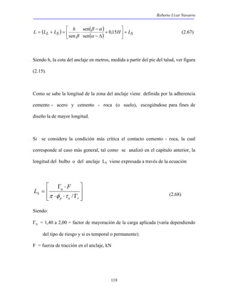 Roberto Ucar Navarro 
 
( ) 
L = ( L L + L S ) = h ⋅ sen 
( ) 0,15 
H + LS 119 
 
 
 
+ 
− 
sen α 
− Δ 
sen 
β α 
β 
(2.67) 
Siendo h, la cota del anclaje en metros, medida a partir del pie del talud, ver figura 
(2.15). 
Como se sabe la longitud de la zona del anclaje viene definida por la adherencia 
cemento - acero y cemento - roca (o suelo), escogiéndose para fines de 
diseño la de mayor longitud. 
Si se considera la condición más crítica el contacto cemento - roca, la cual 
corresponde al caso más general, tal como se analizó en el capítulo anterior, la 
longitud del bulbo o del anclaje LS viene expresada a través de la ecuación 
 
  
 
  
Γ ⋅ 
q 
⋅ ⋅ Γ 
= 
p u r 
S 
F 
L 
π φ τ / (2.68) 
Siendo: 
Γq = 1,40 a 2,00 = factor de mayoración de la carga aplicada (varía dependiendo 
del tipo de riesgo y si es temporal o permanente). 
F = fuerza de tracción en el anclaje, kN 
 