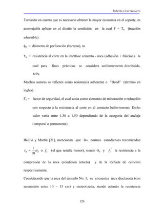 Roberto Ucar Navarro 
Tomando en cuenta que es necesario obtener la mayor economía en el soporte, es 
aconsejable aplicar en el diseño la condición en la cual F = Ta (tracción 
admisible). 
φp = diámetro de perforación (barreno), m 
τu = resistencia al corte en la interfase cemento - roca (adhesión + fricción), la 
cual para fines prácticos se considera uniformemente distribuida, 
MPa. 
Muchos autores se refieren como resistencia adherente o "Bond" (término en 
inglés). 
Γr = factor de seguridad, el cual actúa como elemento de minoración o reducción 
con respecto a la resistencia al corte en el contacto bulbo-terreno. Dicho 
valor varía entre 1,30 a 1,50 dependiendo de la categoría del anclaje 
(temporal o permanente). 
Ballivi y Martin [21], mencionan que las normas canadienses recomiendan 
120 
= 1 o ' 
τ u σ c 
10 
fc (el que resulte menor), siendo σc y ' 
fc la resistencia a la 
compresión de la roca (condición intacta) y de la lechada de cemento 
respectivamente. 
Considerando que la roca del ejemplo No. 1, se encuentra muy diaclasada (con 
separación entre 10 – 15 cm) y meteorizada, siendo además la resistencia 
 