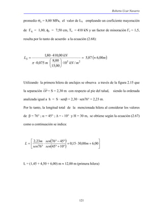 Roberto Ucar Navarro 
promedio σc = 8,00 MPa, el valor de LS empleando un coeficiente mayoración 
de Γq = 1,80, φp = 7,50 cm, Ta = 410 kN y un factor de minoración Γr = 1,5, 
resulta por lo tanto de acuerdo a la ecuación (2.68): 
L kN S 5,87 6,00 
sen 
L m 
2,23 76 45 
m 
= 0,15 30,00 6,00 
121 
( m) 
1,80 ⋅ 
410,00 
0,075 8,00 
 
⋅  
m 10 kN / 
m 
15,00 
3 2 
= ≈ 
⋅  
 
= 
π 
Utilizando la primera hilera de anclajes se observa a través de la figura 2.15 que 
la separación OP = S = 2,30 m con respecto al pie del talud, siendo la ordenada 
analizada igual a h = S · senβ = 2,30 · sen76° = 2,23 m. 
Por lo tanto, la longitud total de la mencionada hilera al considerar los valores 
de β = 76° ; α = 45° ; Δ = - 10° y H = 30 m, se obtiene según la ecuación (2.67) 
como a continuación se indica: 
 
( ) 
 
( )  
 
+ ⋅ + 
° − ° 
° + ° 
⋅ 
° 
45 10 
76 
sen 
sen 
L = (1,45 + 4,50 + 6,00) m ≈ 12,00 m (primera hilera) 
 