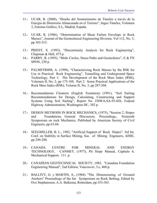 Roberto Ucar Navarro 
11.- UCAR, R. (2000), “Diseño del Sostenimiento de Túneles a través de la 
Energía de Distorsión Almacenada en el Terreno”, Ingeo Túneles, Volumen 
3, Entorno Gráfico, S.L, Madrid, España. 
12.- UCAR, R. (1986), “Determination of Shear Failure Envelope in Rock 
Masses”, Journal of the Geotechnical Engineering Division, Vol 112, No. 3, 
pp 303-315. 
13.- PRIEST, S. (1993), “Discontinuity Analysis for Rock Engineering”, 
123 
Chapman & Hall, 473 p. 
14.- PARRY, R. (1995), “Mohr Circles, Stress Paths and Geotechnics”, E & FN 
SPON, 230 p. 
15.- PALMSTRΦM, A. (1998), “Characterizing Rock Masses by the RMi for 
Use in Practical Rock Engineering”, Tunnelling and Underground Space 
Technology, Part 1: The Development of the Rock Mass Index (RMi), 
Volumen II, No. 2, pp 175-188, Part 2: Some Practical Applications of the 
Rock Mass Index (RMi), Volume II, No. 3, pp 287-304. 
16.- Recomendations Clouterre (English Traslation) (1991), “Soil Nailing 
Recommendations for Design, Calculating, Constructing and Support 
Systems Using Soil Nailing”, Report No. FHWA-SA-93-026, Federal 
Highway Administration, Washington DC, 302 p. 
17.- DESIGN METHODS IN ROCK MECHANICS, (1975), "Session 2, Slopes 
and Foundations, General Discussion, Proceedings,. Sixteenth 
Symposium on rock Mechanics, Published by American Society of Civil 
Engineers, pp 63-68. 
18.- SEEGMILLER, B. L., 1982, "Artificial Support of Rock Slopes". 3rd Int. 
Conf. on Stability in Surface Mining, Soc. of Mining Engineers, AIME, 
pp 249-288. 
19.- CANADA CENTRE FOR MINERAL AND ENERGY 
TECHNOLOGY, CANMET, (1977), Pit Slope Manual, Capítulo 6, 
Mechanical Support, 111 p. 
20.- CANADIAN GEOTECHNICAL SOCIETY, 1985, "Canadian Foundation 
Engineering Manual", 2nd Edition, Vancouver, 3.c, 460 p. 
21.- BALLIVY, G. y MARTIN, A., (1984). "The Dimensioning of Grouted 
Anchors" Proceedings of the Int. Symposium on Rock Bolting, Edited by 
Ove Stephansson, A.A. Balkema, Rotterdam, pp.353-365. 
 