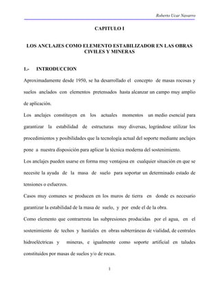 Roberto Ucar Navarro 
CAPITULO I 
LOS ANCLAJES COMO ELEMENTO ESTABILIZADOR EN LAS OBRAS 
CIVILES Y MINERAS 
1.- INTRODUCCION 
Aproximadamente desde 1950, se ha desarrollado el concepto de masas rocosas y 
suelos anclados con elementos pretensados hasta alcanzar un campo muy amplio 
de aplicación. 
Los anclajes constituyen en los actuales momentos un medio esencial para 
garantizar la estabilidad de estructuras muy diversas, lográndose utilizar los 
procedimientos y posibilidades que la tecnología actual del soporte mediante anclajes 
pone a nuestra disposición para aplicar la técnica moderna del sostenimiento. 
Los anclajes pueden usarse en forma muy ventajosa en cualquier situación en que se 
necesite la ayuda de la masa de suelo para soportar un determinado estado de 
tensiones o esfuerzos. 
Casos muy comunes se producen en los muros de tierra en donde es necesario 
garantizar la estabilidad de la masa de suelo, y por ende el de la obra. 
Como elemento que contrarresta las subpresiones producidas por el agua, en el 
sostenimiento de techos y hastiales en obras subterráneas de vialidad, de centrales 
hidroeléctricas y mineras, e igualmente como soporte artificial en taludes 
constituidos por masas de suelos y/o de rocas. 
1 
 