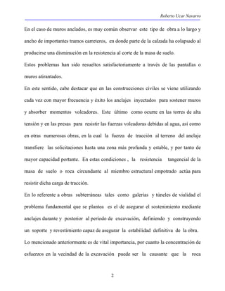Roberto Ucar Navarro 
En el caso de muros anclados, es muy común observar este tipo de obra a lo largo y 
ancho de importantes tramos carreteros, en donde parte de la calzada ha colapsado al 
producirse una disminución en la resistencia al corte de la masa de suelo. 
Estos problemas han sido resueltos satisfactoriamente a través de las pantallas o 
muros atirantados. 
En este sentido, cabe destacar que en las construcciones civiles se viene utilizando 
cada vez con mayor frecuencia y éxito los anclajes inyectados para sostener muros 
y absorber momentos volcadores. Este último como ocurre en las torres de alta 
tensión y en las presas para resistir las fuerzas volcadoras debidas al agua, así como 
en otras numerosas obras, en la cual la fuerza de tracción al terreno del anclaje 
transfiere las solicitaciones hasta una zona más profunda y estable, y por tanto de 
mayor capacidad portante. En estas condiciones , la resistencia tangencial de la 
masa de suelo o roca circundante al miembro estructural empotrado actúa para 
resistir dicha carga de tracción. 
En lo referente a obras subterráneas tales como galerías y túneles de vialidad el 
problema fundamental que se plantea es el de asegurar el sostenimiento mediante 
anclajes durante y posterior al período de excavación, definiendo y construyendo 
un soporte y revestimiento capaz de asegurar la estabilidad definitiva de la obra. 
Lo mencionado anteriormente es de vital importancia, por cuanto la concentración de 
esfuerzos en la vecindad de la excavación puede ser la causante que la roca 
2 
 
