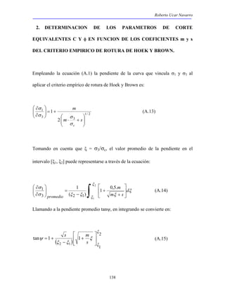 Roberto Ucar Navarro 
2. DETERMINACION DE LOS PARAMETROS DE CORTE 
EQUIVALENTES C Y φ EN FUNCION DE LOS COEFICIENTES m y s 
DEL CRITERIO EMPIRICO DE ROTURA DE HOEK Y BROWN. 
Empleando la ecuación (A.1) la pendiente de la curva que vincula σ1 y σ3 al 
aplicar el criterio empírico de rotura de Hoek y Brown es: 
138 
1/ 2 
1 
σ  
σ 
 
m 
3 3 
2 
1 
 
  
  
⋅ + 
+ =   
 
∂ 
  
∂ 
m s 
σ c 
σ 
(A.13) 
Tomando en cuenta que ξ = σ3/σc, el valor promedio de la pendiente en el 
intervalo [ξ1, ξ2] puede representarse a través de la ecuación: 
∫  
 
 
 
m 
+ 
+ 
1 
− 
 
=   
 
∂ 
  
∂ 2 
1 
1 0,5. 
( ) 
σ 
1 
3 2 1 
ξ 
ξ 
ξ 
σ ξ ξ ξ 
d 
m s 
promedio 
(A.14) 
Llamando a la pendiente promedio tanψ, en integrando se convierte en: 
 
s m 
ψ ( ) 
 
2 
1 
tan 1 1 
2 1 
ξ 
ξ 
ξ 
ξ ξ 
 
 
+ 
− 
= + 
s 
(A.15) 
 