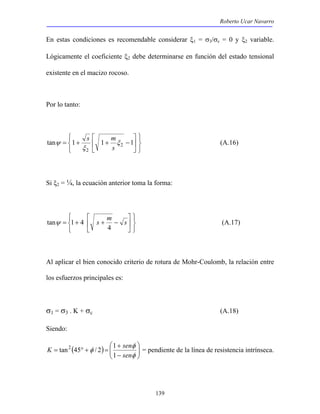 Roberto Ucar Navarro 
En estas condiciones es recomendable considerar ξ1 = σ3/σc = 0 y ξ2 variable. 
Lógicamente el coeficiente ξ2 debe determinarse en función del estado tensional 
existente en el macizo rocoso. 
s m (A.16) 
tanψ 1 4 (A.17) 
tan2 45 / 2 1 = pendiente de la línea de resistencia intrínseca. 
139 
Por lo tanto: 
   
   
 
tan = 1+ 1+ 2 −1 
 
 
 
2 
ξ 
ξ 
ψ 
s 
Si ξ2 = ¼, la ecuación anterior toma la forma: 
   
   
 
 
 
= + s + m − s 
 
4 
Al aplicar el bien conocido criterio de rotura de Mohr-Coulomb, la relación entre 
los esfuerzos principales es: 
σ1 = σ3 . K + σc (A.18) 
Siendo: 
 
 
− 
K sen 
φ 
( )   
  
+ 
= ° + = 
φ 
φ 
sen 
1 
 