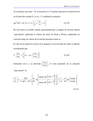 Roberto Ucar Navarro 
Al considerar que tanψ = K, la ecuación (A.17) puede expresarse en función de φ 
en el intervalo cerrado 0 ≤ σ3/σc ≤ ¼ mediante la ecuación: 
 
tan2 (45 φ / 2) 1 4 (A.19) 
 
C (A.20) 
 
σ 
1 
σ 
 ° + 
C m s 
c 
 ° + 
140 
 
° + = + ⋅ s + m − s 
 
4 
De esta forma es posible estimar aproximadamente el ángulo de fricción interna 
“equivalente” aplicando el criterio de rotura de Hoek y Brown, empleando un 
conocido rango de valores de la tensión principal menor σ3. 
El valor de la cohesión a través de la tangente a la envolvente de rotura se obtiene 
considerando que: 
 
 
 
 
 
  
 
∂ 
  
σ 
∂ 
1 
= − ⋅ 
σ 
∂ 
∂ 
1 
3 
1 3 
1 
3 
2 
σ 
σ σ 
σ 
 
∂ 
  
∂ 
Utilizando (A.1) y su derivada   
3 
, el valor promedio de la cohesión 
“equivalente” es: 
 
  
 
  
 
 
  
 
  
 
 
  
 
ln cos 
  
 
 
−  + 
 
 
    
 
 
    
 
 
 
 
 
 
 
⋅ 
180 
° 
⋅ ° − ° 
 
=   
 
  
φ 
2 
1 
2 2 
1 
2 1 
2 
2 1 16 
cos 
2 
tan .tan 45 
2 
tan .tan 45 
ln 
( ) 16 
φ 
φ 
φ 
φ 
φ 
σ π φ φ 
m 
m 
(A.21) 
 