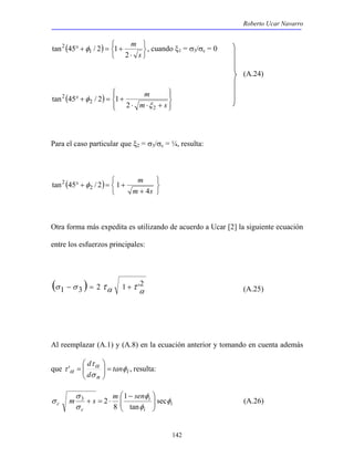 Roberto Ucar Navarro 
2 φ , cuando ξ1 = σ3/σc = 0 
142 
( ) 
   
   
⋅ 
° + = + 
s 
m 
2 
tan 45 1 / 2 1 
(A.24) 
( ) 
 
  
 
  
m 
⋅ ⋅ + 
° + = + 
m s 
2 
2 
2 
2 
tan 45 / 2 1 
ξ 
φ 
Para el caso particular que ξ2 = σ3/σc = ¼, resulta: 
( ) 
   
   
m 
+ 
4 
2 φ 
° + = + 
m s 
tan 45 2 / 2 1 
Otra forma más expedita es utilizando de acuerdo a Ucar [2] la siguiente ecuación 
entre los esfuerzos principales: 
(σ 1 −σ 3 ) = 2 τα 1 +τ 'α2 (A.25) 
Al reemplazar (A.1) y (A.8) en la ecuación anterior y tomando en cuenta además 
d τ 
φ 
σ 
 
τ α 
α =   
que i 
n 
tan 
d 
 
  
' = , resulta: 
i 
φ 
 
 − 
σ sec 
i 
i 
σ 
c 
c 
m s m sen φ 
φ 
σ 
tan 
1 
8 
3 2 
  
  
+ = ⋅ (A.26) 
 