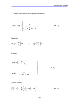 Roberto Ucar Navarro 
Al simplificar la ecuación anterior se transforma: 
 
 
σ 
= 
σ c 
3 1 
143 
 
  
 
  
 
 
  
sen sen m 
 
  
 
σ 
⋅ + + 
= = 
m s m 
c 
i 
σ 
φ φ 
4 3 
(A.27) 
Por tanto: 
 
 
σ 
= 
σ c 
Si 3 0 
  
1 =   
ξ y 
4 
  
2 =   
ξ 
Resulta: 
 
 
 
 
m 
⋅ + 
= 
s m 
4 
senφ1 
(A.28) 
   
   
m 
⋅ + + 
= 
m s m 
2 4 
senφ 2 
Siendo además: 
 
 
 
 
− ⋅ =    
 
 
 
−  
 
 
 
  
 
  
 
  
s 
sen 
m 
σ 
c m 
2 
3 1 1 
4 
1 
σ φ 
(A.29) 
 