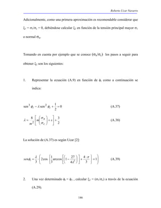 Roberto Ucar Navarro 
Adicionalmente, como una primera aproximación es recomendable considerar que 
ξ1 = σ3/σc = 0, debiéndose calcular ξ2 en función de la tensión principal mayor σ1 
o normal σn. 
Tomando en cuenta por ejemplo que se conoce (σn/σc) los pasos a seguir para 
obtener ξ2 son los siguientes: 
1. Representar la ecuación (A.9) en función de φi como a continuación se 
sen3 − sen2 + 1 = φ i λ φi (A.37) 
 
arccos 1 27 
3 
= ⋅  − 1 
sen (A.39) 
146 
indica: 
0 
2 
 
 
 
 
σ 
8 3 
2 
2 
+  
 
+   
  
n 
σ 
= m s 
m c 
λ (A.38) 
La solución de (A.37) es según Ucar [2]: 
 
  
 
  
+ 
   
  ⋅ 
+  
 
 
 
 
 
3 
4 
4 
2cos 1 
3 3 
π 
λ 
λ 
φi 
2. Una vez determinado φi = φ2 , calcular ξ2 = (σ3/σc) a través de la ecuación 
(A.29). 
 
