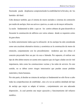 Roberto Ucar Navarro 
fracturada pueda desplazarse comprometiendo la estabilidad de la bóveda y de los 
hastiales del túnel. 
Cabe destacar también, que el sistema de muros anclados o sistemas de contención 
por medio de anclajes, bien sea activos o pasivos, es cada vez de mayor utilización. 
La razón fundamental se debe a que en los centros urbanos de gran desarrollo es 
frecuente la construcción de edificios con varios sótanos donde se requieren cortes 
de gran altura. 
Lo dicho anteriormente indica que la utilización de los anclajes ha sido considerada 
como una excelente alternativa técnica y económica en la construcción de muros de 
retención, conjuntamente con los procedimientos modernos que nos ofrece el 
concreto proyectado bien sea por vía seca o húmeda. Por supuesto, al realizar este 
tipo de obra deben tenerse en cuenta otros aspectos que sin lugar a dudas son de vital 
importancia, tales como las construcciones vecinas y las redes de servicio. En este 
sentido, no se deben correr riesgos innecesarios que puedan causar pérdidas 
materiales y hasta humanas. 
Por otra parte, al diseñar un sistema de anclajes es fundamental no sólo llevar a cabo 
todas las comprobaciones de estabilidad , sino a la vez un análisis detallado del tipo 
de anclaje que mejor se adapte al terreno , conjuntamente con una adecuada 
disposición , la cual permita una mejor ejecución y funcionamiento del refuerzo 
metálico. 
3 
 