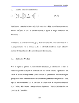 Roberto Ucar Navarro 
 
 
= s 
ξ (A.40) 
147 
3. En estas condiciones se obtiene: 
 
 
 
σ 
2 1 1 
 
 
 
−  
 
− =   
 
 
  
 
  
 
  
sen 
m 
c m 
2 
2 
3 
4 
1 
σ φ 
Finalmente, conociendo ξ2 a través de la ecuación A.16 y tomando en cuenta que 
tanψ = tan2 (45° + φ/2), se obtiene el valor de φ para el rango establecido de 
tensiones. 
Empleando A.27 se determinan φ1 y φ2. Con dichos valores y los coeficientes m y 
s, conjuntamente con la fórmula (A.21) se calcula la resistencia a cero esfuerzo 
normal (C/σc) en función del conocido campo de tensiones. 
2.1. Aplicación Práctica 
Con el objeto de apreciar el procedimiento de cálculo, a continuación se lleva a 
cabo el siguiente ejemplo en un talud con una altura bastante significativa de 
50,00 m, en una roca ignimbrita (tobas soldadas o aglomeradas aunque de origen 
piroplástico están constituidas casi exclusivamente por material magmático). Este 
tipo de macizo rocoso aflora en las zonas de cimentación de los puentes sobre el 
Río Virilla y Río Grande, correspondiente al proyecto Ciudad Colón-Orotina en 
San José de Costa Rica. 
 