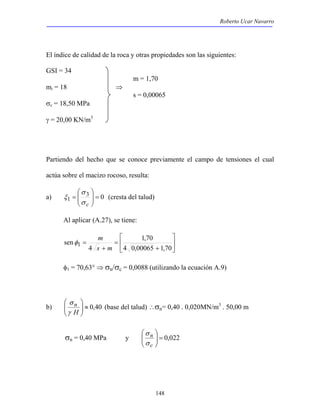 Roberto Ucar Navarro 
El índice de calidad de la roca y otras propiedades son las siguientes: 
GSI = 34 
m = 1,70 
 
148 
mi = 18 ⇒ 
s = 0,00065 
σc = 18,50 MPa 
γ = 20,00 KN/m3 
Partiendo del hecho que se conoce previamente el campo de tensiones el cual 
actúa sobre el macizo rocoso, resulta: 
 
 
= 
σ c 
a) 3 0 
1 =   
  
σ 
ξ (cresta del talud) 
Al aplicar (A.27), se tiene: 
  
 
 
+ 
= 
φ m 
sen 1 = 
s 
+ 
m 1,70 
4 0,00065 1,70 
4 
φ1 = 70,63° ⇒ σn/σc = 0,0088 (utilizando la ecuación A.9) 
 
 
σ 
b) 40 , 0 ≈   
  
H n 
γ 
(base del talud) ∴σn= 0,40 . 0,020MN/m3 . 50,00 m 
 
σ 
n 
σ 
σn = 0,40 MPa y 022 , 0 =   
  
c 
 