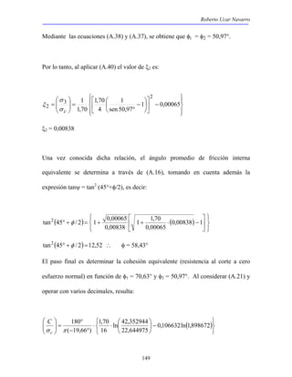 Roberto Ucar Navarro 
Mediante las ecuaciones (A.38) y (A.37), se obtiene que φi = φ2 = 50,97°. 
Por lo tanto, al aplicar (A.40) el valor de ξ2 es: 
1 2 
 
= 1  
 
0,00065 
1 1,70 
tan2 45 φ / 2 1 0,00065 
° + = + + ⋅ 0,00838 −1 
 
ln 42,352944 
149 
 
 
 
 
 
 
−  
 
1,70 
 
 
1 
 − 
 
° 
 
=   
  
sen 50,97 
4 
1,70 
σ 
3 
2 
σ c 
ξ 
ξ2 = 0,00838 
Una vez conocida dicha relación, el ángulo promedio de fricción interna 
equivalente se determina a través de (A.16), tomando en cuenta además la 
expresión tanψ = tan2 (45°+φ/2), es decir: 
 
( ) ( ) 
   
   
 
 
 
0,00065 
0,00838 
tan2 (45° +φ / 2)=12,52 ∴ φ = 58,43° 
El paso final es determinar la cohesión equivalente (resistencia al corte a cero 
esfuerzo normal) en función de φ1 = 70,63° y φ2 = 50,97°. Al considerar (A.21) y 
operar con varios decimales, resulta: 
   
( ) 
   
−  
1,70 
⋅ ⋅  
 
180 
° 
− ° 
=    
 
  
0,106632ln 1,898672 
22,644975 
16 
( 19,66 ) 
C 
σ c π 
 