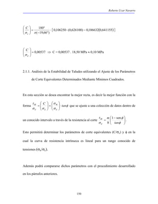 Roberto Ucar Navarro 
180 ⋅ ⋅ − 
− ° 
{ 0,106250 (0,626100) 0,106632(0,641155) } 
 
= que se ajuste a una colección de datos dentro de 
150 
° 
 
σ c π 
( 19,66 ) 
 
=   
  
C 
 
00537 , 0 =   
 
  
C 
σ 
c 
⇒ C = 0,00537 . 18,50 MPa ≈ 0,10 MPa 
2.1.1. Análisis de la Estabilidad de Taludes utilizando el Ajuste de los Parámetros 
de Corte Equivalentes Determinados Mediante Mínimos Cuadrados. 
En esta sección se desea encontrar la mejor recta, es decir la mejor función con la 
 
 
+   
τα C σ 
n 
tan 
forma φ 
σ 
σ σ 
c 
c c 
⋅   
  
 
  
 
 − 
  
φ 
τα 
 
un conocido intervalo  a través de la resistencia al corte = 
σ 
tan 
φ 
m 
c 
1 sen 
8 
. 
Esto permitirá determinar los parámetros de corte equivalentes (C/σc) y φ en la 
cual la curva de resistencia intrínseca es lineal para un rango conocido de 
tensiones (σn/σc). 
Además podrá compararse dichos parámetros con el procedimiento desarrollado 
en los párrafos anteriores. 
 
