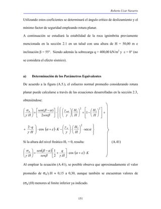 Roberto Ucar Navarro 
Utilizando estos coeficientes se determinará el ángulo crítico de deslizamiento y el 
mínimo factor de seguridad empleando rotura planar. 
A continuación se estudiará la estabilidad de la roca ignimbrita previamente 
mencionada en la sección 2.1 en un talud con una altura de H = 50,00 m e 
inclinación β = 55°. Siendo además la sobrecarga q = 400,00 kN/m2 y ε = 0° (no 
se considera el efecto sísmico). 
a) Determinación de los Parámetros Equivalentes 
De acuerdo a la figura (A.5.), el esfuerzo normal promedio considerando rotura 
planar puede calcularse a través de las ecuaciones desarrolladas en la sección 2.3, 
obteniéndose: 
 2 
+ −   
2 cos sec 2 
151 
 
  
+ 
 
  
γ 
β α 
σ 
n sat 
 
   
 
  
 
 
 
 
 
 
  
 
  
 
⋅  
 − 
=   
 
 
  
1 
2 
1 1 
( ) 
2 
H 
H 
H 
H 
sen 
sen 
H 
γ 
β 
γ 
K H 
 
− ⋅ + ⋅   
q w 
( ) 
 
  
⋅  
⋅    
 
 
  
⋅  
γ 
+ α 
γ 
α ε 
γ 
1 
H 
H 
Si la altura del nivel freático H1 = 0, resulta: (A.41) 
( ) q 
( ) K 
H 
sen 
β α 
sen 
σ 
H n 
 
⋅ + ⋅  
 
 
+ 
− 
 
=   
 
  
α ε 
1 
β γ 
γ 
cos 
2 . 
Al emplear la ecuación (A.41), se posible observa que aproximadamente el valor 
promedio de σn/γ.H ≈ 0,15 a 0,30, aunque también se encuentran valores de 
(σn/γH) menores al límite inferior ya indicado. 
 