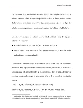 Roberto Ucar Navarro 
Por otro lado, se ha considerado como una primera aproximación que el esfuerzo 
normal actuando sobre la superficie potencial de falla es lineal, siendo además 
dicho valor en la cresta del talud (σn/γ.H) z =0 relativamente bajo* , y en el pie del 
talud se encuentra poco más o menos en el rango de (σn/γ.H) z=H ≈ 0,20 a 0,40. 
En estas circunstancias se analizará la estabilidad del talud dentro del siguiente 
intervalo de tensiones: 
♦ Cresta del talud , z = 0 valor de (σn/σc) cuando σ3/σc = 0 
♦ Pie del talud, z = H valor de (σn/σc) correspondiente a σn/γ.H ≈ 0,40 (valor 
estimado para efectos de cálculo). 
Lógicamente, para determinar la envolvente lineal y por ende las magnitudes 
promedios de C y φ equivalentes, es necesario conocer previamente el intervalo de 
tensiones que está actuando sobre el medio rocoso. Por lo tanto, al tomar en 
cuenta el mencionado campo de esfuerzos a lo largo de la superficie investigada, 
resulta: 
Valor de (σn/σc) cuando σ3/σc = (cresta del talud, z = 0) 
Valor de (σn/σc) cuando σn/γ.H = 0,40, z = H = 50,00 m (base del talud) 
* La aplicación del cálculo variacional a la estabilidad de taludes ha demostrado que en la zona 
cercana a la cresta del talud es usual en ciertos casos obtener un campo de esfuerzos a tracción. 
153 
 