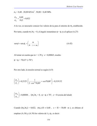 Roberto Ucar Navarro 
σn = 0,40 . 20,00 KN/m3 . 50,00 = 0,40 MPa 
senφ senφ (A.42) 
 
0,2125 12 −   
154 
0,022 
σ 
= 0,40 = 
c 
18,5 
n 
σ 
A la vez, es necesario conocer los valores de φi para el entorno de σn establecido. 
Por tanto, cuando σ3/σc = 0, el ángulo instantáneo φ = φi es al aplicar (A.27) 
 
 
 
 
m 
⋅ + 
= = 
s m 
i 4 
Al tomar en cuenta que m = 1,70 y s = 0,00065, resulta: 
φ = φi = 70,63° (∼70°) 
Por otro lado, la tensión normal es según (A.9) 
70,00 0,319132 
2 70,00 
 
  
+ ° 
⋅ ° 
 
⋅ =   
 
  
sen 
σ 
n 
σ 
c sen 
 
00088 , 0 =   
 
  
σ 
n 
σ 
c 
, (σ3/σc = 0, φ = φi ≅ 70°, z = 0 (cresta del talud) 
Cuando (σn/σc) = 0,022, (σn/γ.H ≈ 0,40 , z = H = 50,00 m ), se obtiene al 
emplear (A.38) y (A.39) los valores de λ y φi. es decir: 
 