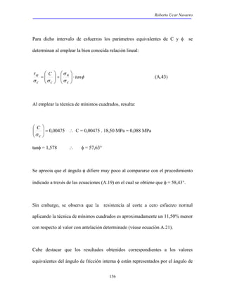 Roberto Ucar Navarro 
Para dicho intervalo de esfuerzos los parámetros equivalentes de C y φ se 
determinan al emplear la bien conocida relación lineal: 
 
= (A.43) 
156 
 
 
+   
τα C tan 
φ 
σ 
n 
σ 
σ σ 
c 
c c 
⋅   
  
 
  
Al emplear la técnica de mínimos cuadrados, resulta: 
 
00475 , 0 =   
 
  
C 
σ 
c 
∴ C = 0,00475 . 18,50 MPa = 0,088 MPa 
tanφ = 1,578 ∴ φ = 57,63° 
Se aprecia que el ángulo φ difiere muy poco al compararse con el procedimiento 
indicado a través de las ecuaciones (A.19) en el cual se obtiene que φ = 58,43°. 
Sin embargo, se observa que la resistencia al corte a cero esfuerzo normal 
aplicando la técnica de mínimos cuadrados es aproximadamente un 11,50% menor 
con respecto al valor con antelación determinado (véase ecuación A.21). 
Cabe destacar que los resultados obtenidos correspondientes a los valores 
equivalentes del ángulo de fricción interna φ están representados por el ángulo de 
 