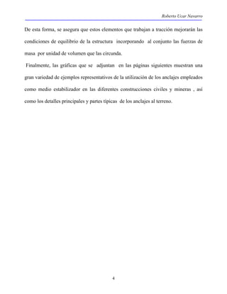 Roberto Ucar Navarro 
De esta forma, se asegura que estos elementos que trabajan a tracción mejorarán las 
condiciones de equilibrio de la estructura incorporando al conjunto las fuerzas de 
masa por unidad de volumen que las circunda. 
Finalmente, las gráficas que se adjuntan en las páginas siguientes muestran una 
gran variedad de ejemplos representativos de la utilización de los anclajes empleados 
como medio estabilizador en las diferentes construcciones civiles y mineras , así 
como los detalles principales y partes típicas de los anclajes al terreno. 
4 
 