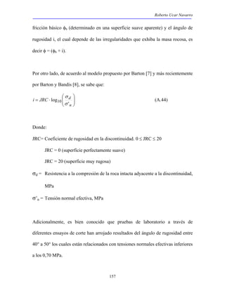 Roberto Ucar Navarro 
fricción básico φb (determinado en una superficie suave aparente) y el ángulo de 
rugosidad i, el cual depende de las irregularidades que exhiba la masa rocosa, es 
decir φ = (φb + i). 
Por otro lado, de acuerdo al modelo propuesto por Barton [7] y más recientemente 
por Barton y Bandis [8], se sabe que: 
157 
 
  
 
σ 
i JRC d 
  
= ⋅ 
n 
log10 σ 
' 
(A.44) 
Donde: 
JRC= Coeficiente de rugosidad en la discontinuidad. 0 ≤ JRC ≤ 20 
JRC = 0 (superficie perfectamente suave) 
JRC = 20 (superficie muy rugosa) 
σd = Resistencia a la compresión de la roca intacta adyacente a la discontinuidad, 
MPa 
σ’n = Tensión normal efectiva, MPa 
Adicionalmente, es bien conocido que pruebas de laboratorio a través de 
diferentes ensayos de corte han arrojado resultados del ángulo de rugosidad entre 
40° a 50° los cuales están relacionados con tensiones normales efectivas inferiores 
a los 0,70 MPa. 
 