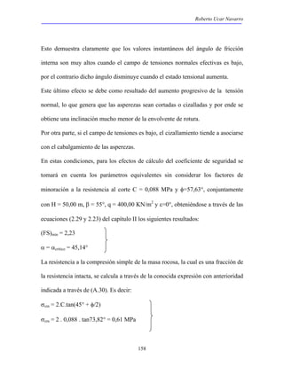 Roberto Ucar Navarro 
Esto demuestra claramente que los valores instantáneos del ángulo de fricción 
interna son muy altos cuando el campo de tensiones normales efectivas es bajo, 
por el contrario dicho ángulo disminuye cuando el estado tensional aumenta. 
Este último efecto se debe como resultado del aumento progresivo de la tensión 
normal, lo que genera que las asperezas sean cortadas o cizalladas y por ende se 
obtiene una inclinación mucho menor de la envolvente de rotura. 
Por otra parte, si el campo de tensiones es bajo, el cizallamiento tiende a asociarse 
con el cabalgamiento de las asperezas. 
En estas condiciones, para los efectos de cálculo del coeficiente de seguridad se 
tomará en cuenta los parámetros equivalentes sin considerar los factores de 
minoración a la resistencia al corte C = 0,088 MPa y φ=57,63°, conjuntamente 
con H = 50,00 m, β = 55°, q = 400,00 KN/m2 y ε=0°, obteniéndose a través de las 
ecuaciones (2.29 y 2.23) del capítulo II los siguientes resultados: 
(FS)min = 2,23 
α = αcrítico = 45,14° 
La resistencia a la compresión simple de la masa rocosa, la cual es una fracción de 
la resistencia intacta, se calcula a través de la conocida expresión con anterioridad 
indicada a través de (A.30). Es decir: 
σcm = 2.C.tan(45° + φ/2) 
σcm = 2 . 0,088 . tan73,82° = 0,61 MPa 
158 
 