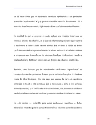 Roberto Ucar Navarro 
Es de hacer notar que los resultados obtenidos representan a los parámetros 
promedios “equivalentes” C y φ para un conocido intervalo de tensiones. Si el 
intervalo de esfuerzos cambia, lógicamente dichos coeficientes serán diferentes. 
En realidad lo que se persigue es poder aplicar una relación lineal para un 
conocido entorno de esfuerzos, en el cual se determina la pendiente equivalente y 
la resistencia al corte a cero tensión normal. Por lo tanto, a través de dichos 
coeficientes se obtiene aproximadamente la misma resistencia al esfuerzo cortante 
al compararse con la envolvente de rotura no lineal por cizallamiento cuando se 
emplea el criterio de Hoek y Brown para un dominio de esfuerzos establecido. 
También, cabe destacar que los mencionados coeficientes “equivalentes” no 
corresponden con los parámetros de corte que se obtienen al emplear el criterio de 
rotura de Mohr-Coulomb. En este caso, aun cuando la curva de resistencia 
intrínseca es lineal y está gobernada por la resistencia al corte a cero esfuerzo 
normal (cohesión) y el coeficiente de fricción interna, sus parámetros resistentes 
son independientes del estado tensional que esté actuando sobre el macizo rocoso. 
En este sentido es preferible para evitar confusiones identificar a dichos 
parámetros obtenidos para un conocido intervalo de tensiones como la resistencia 
160 
 