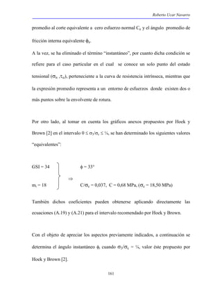 Roberto Ucar Navarro 
promedio al corte equivalente a cero esfuerzo normal Ce y el ángulo promedio de 
fricción interna equivalente φe. 
A la vez, se ha eliminado el término “instantáneo”, por cuanto dicha condición se 
refiere para el caso particular en el cual se conoce un solo punto del estado 
tensional (σn ,τα), perteneciente a la curva de resistencia intrínseca, mientras que 
la expresión promedio representa a un entorno de esfuerzos donde existen dos o 
más puntos sobre la envolvente de rotura. 
Por otro lado, al tomar en cuenta los gráficos anexos propuestos por Hoek y 
Brown [2] en el intervalo 0 ≤ σ3/σc ≤ ¼, se han determinado los siguientes valores 
“equivalentes”: 
161 
GSI = 34 φ = 33° 
⇒ 
mi = 18 C/σc = 0,037, C = 0,68 MPa, (σc = 18,50 MPa) 
También dichos coeficientes pueden obtenerse aplicando directamente las 
ecuaciones (A.19) y (A.21) para el intervalo recomendado por Hoek y Brown. 
Con el objeto de apreciar los aspectos previamente indicados, a continuación se 
determina el ángulo instantáneo φi cuando σ3/σc = ¼, valor éste propuesto por 
Hoek y Brown [2]. 
 
