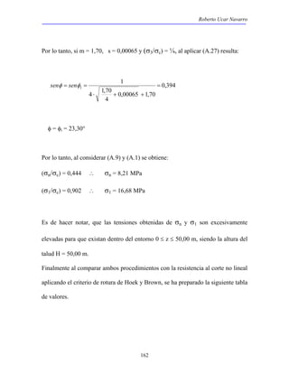 Roberto Ucar Navarro 
Por lo tanto, si m = 1,70, s = 0,00065 y (σ3/σc) = ¼, al aplicar (A.27) resulta: 
162 
0,394 
0,00065 1,70 
4 1,70 
4 
1 = 
⋅ + + 
senφ = senφi = 
φ = φi = 23,30° 
Por lo tanto, al considerar (A.9) y (A.1) se obtiene: 
(σn/σc) = 0,444 ∴ σn = 8,21 MPa 
(σ1/σc) = 0,902 ∴ σ1 = 16,68 MPa 
Es de hacer notar, que las tensiones obtenidas de σn y σ1 son excesivamente 
elevadas para que existan dentro del entorno 0 ≤ z ≤ 50,00 m, siendo la altura del 
talud H = 50,00 m. 
Finalmente al comparar ambos procedimientos con la resistencia al corte no lineal 
aplicando el criterio de rotura de Hoek y Brown, se ha preparado la siguiente tabla 
de valores. 
 