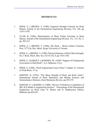 Roberto Ucar Navarro 
REFERENCIAS 
1. HOEK, E. y BROWN, T. (1980), Empirical Strength Criterion for Rock 
Masses, Journal of the Geotechnical Engineering Division, Vol. 106, pp 
1.013-1.035. 
2. UCAR, R. (1986), Determination of Shear Failure Envelope in Rock 
Masses, Journal of the Geotechnical Engineering Division. Vo,. 112, No. 3, 
pp. 303-315. 
3. HOEK, E. y BROWN, T. (1988), The Hoek – Brown Failure Criterion, 
Proc. 15th Can. Roc. Mech. Symp. University of Toronto. 
4. HOEK, E. y BROWN, T. (1998), Practical Stimates of Rock Mass Strength, 
Int. J. Rock. Mech. Min. Sci, Vol 34, No. 8, pp 1165-1186. 
5. HOEK, E., KAISER P. y BAWDEN, W., (1995) “Support of Underground 
Excavations in Hard Rock”, A.A. Balkema, 215 p. 
6. HOEK, E. (1998), “Rock Engineering Course Notes”, Chapter 12, Tunnels 
164 
in Weak Rock, 313 p. 
7. BARTON, N. (1976), “The Shear Strength of Rock and Rock Joints”, 
International Journal of Rock Mechanics and Mining Sciences and 
Geomechanics Abstracts, Rock Mechanics Review, pp 255-279. 
8. BARTON, N. y BANDIS, S. (1990), “Review of Predective Copabilities of 
JRC-JCS Model in Engineering Practice”. Proceedings of the International 
Symposium on Rock Joint, N. Barton and O. Stephansson Editors, 
Balkema, pp 603-610. 
 