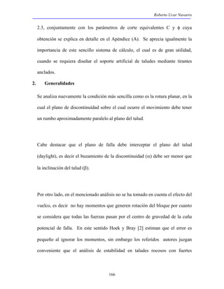 Roberto Ucar Navarro 
2.3, conjuntamente con los parámetros de corte equivalentes C y φ cuya 
obtención se explica en detalle en el Apéndice (A). Se aprecia igualmente la 
importancia de este sencillo sistema de cálculo, el cual es de gran utilidad, 
cuando se requiera diseñar el soporte artificial de taludes mediante tirantes 
anclados. 
2. Generalidades 
Se analiza nuevamente la condición más sencilla como es la rotura planar, en la 
cual el plano de discontinuidad sobre el cual ocurre el movimiento debe tener 
un rumbo aproximadamente paralelo al plano del talud. 
Cabe destacar que el plano de falla debe interceptar el plano del talud 
(daylight), es decir el buzamiento de la discontinuidad (α) debe ser menor que 
la inclinación del talud (β). 
Por otro lado, en el mencionado análisis no se ha tomado en cuenta el efecto del 
vuelco, es decir no hay momentos que generen rotación del bloque por cuanto 
se considera que todas las fuerzas pasan por el centro de gravedad de la cuña 
potencial de falla. En este sentido Hoek y Bray [2] estiman que el error es 
pequeño al ignorar los momentos, sin embargo los referidos autores juzgan 
conveniente que el análisis de estabilidad en taludes rocosos con fuertes 
166 
 