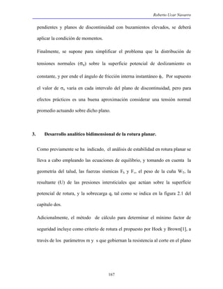 Roberto Ucar Navarro 
pendientes y planos de discontinuidad con buzamientos elevados, se deberá 
aplicar la condición de momentos. 
Finalmente, se supone para simplificar el problema que la distribución de 
tensiones normales (σn) sobre la superficie potencial de deslizamiento es 
constante, y por ende el ángulo de fricción interna instantáneo φi. Por supuesto 
el valor de σn varía en cada intervalo del plano de discontinuidad, pero para 
efectos prácticos es una buena aproximación considerar una tensión normal 
promedio actuando sobre dicho plano. 
3. Desarrollo analítico bidimensional de la rotura planar. 
Como previamente se ha indicado, el análisis de estabilidad en rotura planar se 
lleva a cabo empleando las ecuaciones de equilibrio, y tomando en cuenta la 
geometría del talud, las fuerzas sísmicas Fh y Fv, el peso de la cuña WT, la 
resultante (U) de las presiones intersticiales que actúan sobre la superficie 
potencial de rotura, y la sobrecarga q, tal como se indica en la figura 2.1 del 
capítulo dos. 
Adicionalmente, el método de cálculo para determinar el mínimo factor de 
seguridad incluye como criterio de rotura el propuesto por Hoek y Brown[1], a 
través de los parámetros m y s que gobiernan la resistencia al corte en el plano 
167 
 
