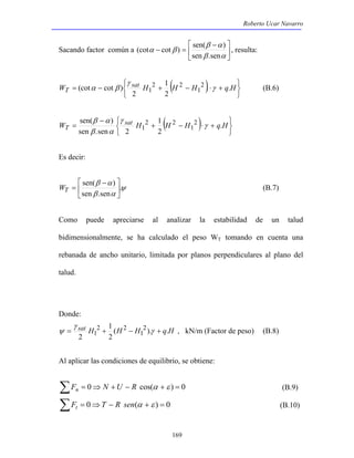 Roberto Ucar Navarro 
 − 
β α 
(cot cot ) sen( ) , resulta: 
Sacando factor común a  
(cot cot ) 2 
2 2 
1 γ 
sen( ) 2 
2 2 
1 γ 
WT = (B.7) 
ψ , kN/m (Factor de peso) (B.8) 
169 
 
 
− = 
β α 
α β 
sen .sen 
( ) 
   
   
1 
W = − sat H + H − H ⋅ + q H 
T . . 
2 
2 
1 
γ 
α β (B.6) 
( ) 
   
   
1 
+ − ⋅ + 
− 
β α 
W = sat H H H q H 
T . 
2 
sen .sen 2 
1 
γ 
β α 
Es decir: 
 
ψ 
 − 
β α 
sen( ) 
β α 
. 
sen .sen 
 
 
Como puede apreciarse al analizar la estabilidad de un talud 
bidimensionalmente, se ha calculado el peso WT tomando en cuenta una 
rebanada de ancho unitario, limitada por planos perpendiculares al plano del 
talud. 
Donde: 
1 
γ 
sat H (H H ). q.H 
2 
2 
2 
1 
2 2 
= 1 + − γ + 
Al aplicar las condiciones de equilibrio, se obtiene: 
ΣFn = 0⇒ N +U − R cos(α +ε ) = 0 (B.9) 
ΣFt = 0⇒T − R sen(α +ε ) = 0 (B.10) 
 