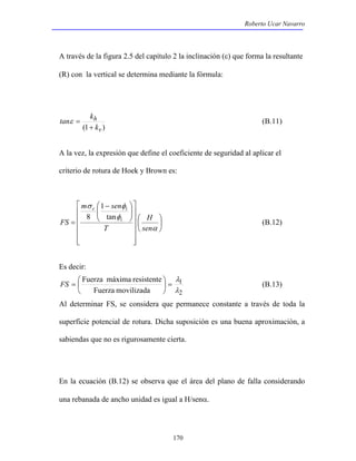 Roberto Ucar Navarro 
A través de la figura 2.5 del capítulo 2 la inclinación (ε) que forma la resultante 
(R) con la vertical se determina mediante la fórmula: 
ε = (B.11) 
λ 
=  
FS =  1 
(B.13) 
Al determinar FS, se considera que permanece constante a través de toda la 
superficie potencial de rotura. Dicha suposición es una buena aproximación, a 
sabiendas que no es rigurosamente cierta. 
170 
h 
k 
tan k 
(1 + 
v ) 
A la vez, la expresión que define el coeficiente de seguridad al aplicar el 
criterio de rotura de Hoek y Brown es: 
 
 
 
 
 
     
 
 
     
1 
c i 
tan 
FS i 
 
 
  
 − 
m sen 
σ φ 
  
= 
H 
α 
φ 
sen 
T 
8 
(B.12) 
Es decir: 
2 
Fuerza máxima resistente 
Fuerza movilizada 
λ 
 
 
En la ecuación (B.12) se observa que el área del plano de falla considerando 
una rebanada de ancho unidad es igual a H/senα. 
 